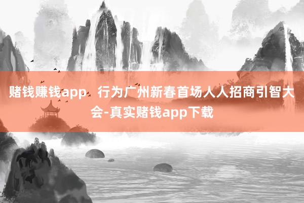 赌钱赚钱app   行为广州新春首场人人招商引智大会-真实赌钱app下载
