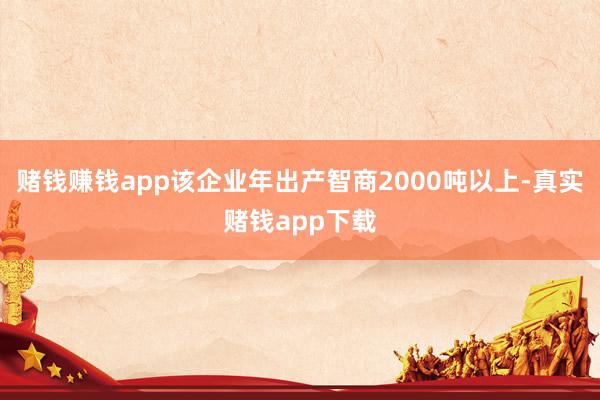 赌钱赚钱app该企业年出产智商2000吨以上-真实赌钱app下载