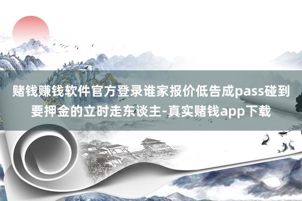 赌钱赚钱软件官方登录谁家报价低告成pass碰到要押金的立时走东谈主-真实赌钱app下载