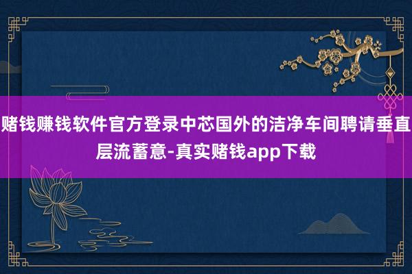 赌钱赚钱软件官方登录中芯国外的洁净车间聘请垂直层流蓄意-真实赌钱app下载