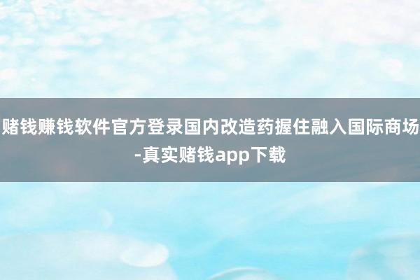 赌钱赚钱软件官方登录国内改造药握住融入国际商场-真实赌钱app下载
