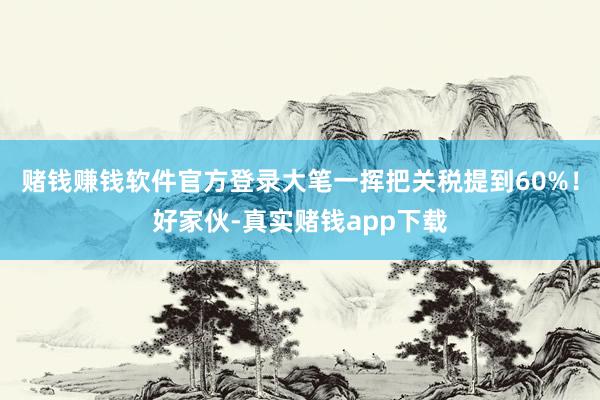 赌钱赚钱软件官方登录大笔一挥把关税提到60%！好家伙-真实赌钱app下载