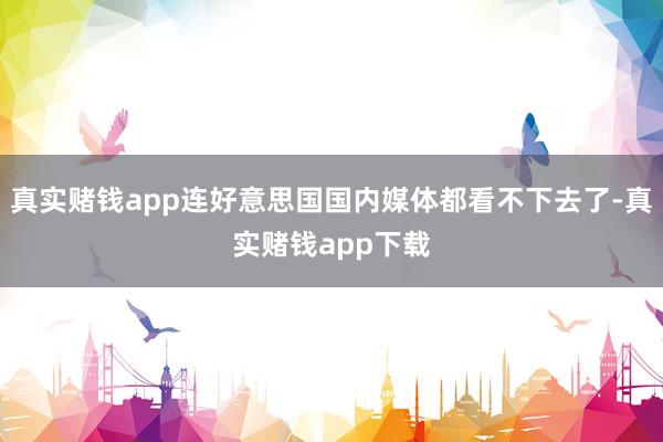 真实赌钱app连好意思国国内媒体都看不下去了-真实赌钱app下载