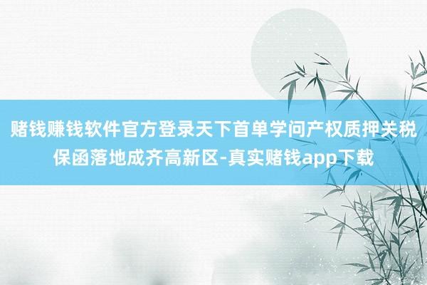 赌钱赚钱软件官方登录天下首单学问产权质押关税保函落地成齐高新区-真实赌钱app下载