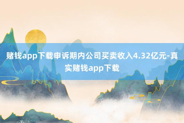 赌钱app下载申诉期内公司买卖收入4.32亿元-真实赌钱app下载