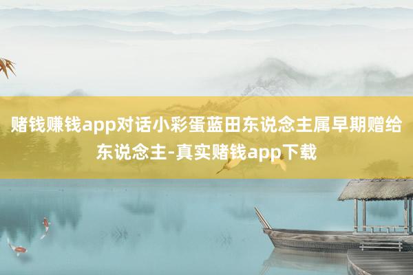 赌钱赚钱app对话小彩蛋蓝田东说念主属早期赠给东说念主-真实赌钱app下载