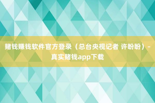 赌钱赚钱软件官方登录（总台央视记者 许盼盼）-真实赌钱app下载
