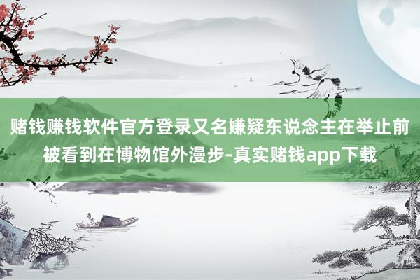 赌钱赚钱软件官方登录又名嫌疑东说念主在举止前被看到在博物馆外漫步-真实赌钱app下载