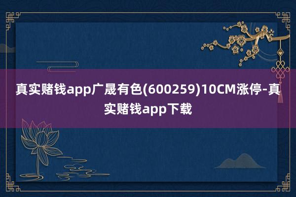 真实赌钱app广晟有色(600259)10CM涨停-真实赌钱app下载