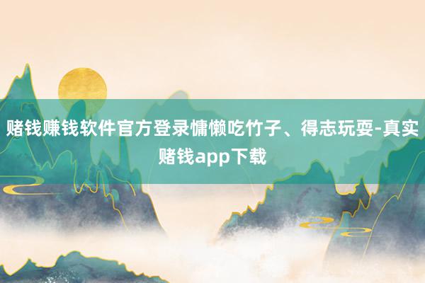 赌钱赚钱软件官方登录慵懒吃竹子、得志玩耍-真实赌钱app下载
