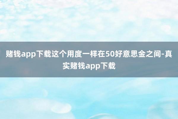 赌钱app下载这个用度一样在50好意思金之间-真实赌钱app下载