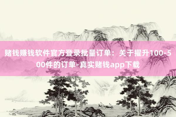赌钱赚钱软件官方登录批量订单:关于擢升100-500件的订单-真实赌钱app下载