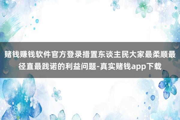 赌钱赚钱软件官方登录措置东谈主民大家最柔顺最径直最践诺的利益问题-真实赌钱app下载