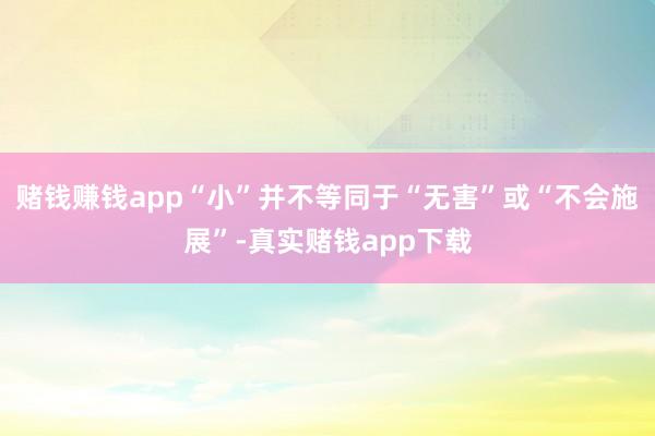 赌钱赚钱app“小”并不等同于“无害”或“不会施展”-真实赌钱app下载