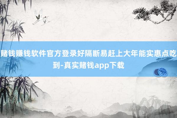赌钱赚钱软件官方登录好隔断易赶上大年能实惠点吃到-真实赌钱app下载