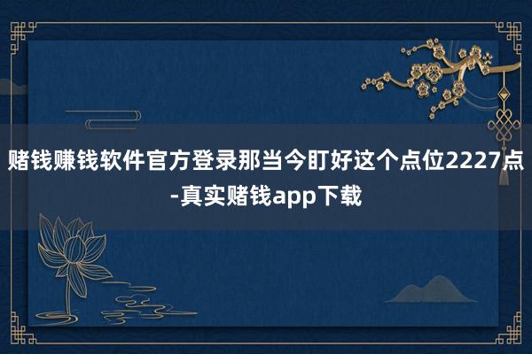 赌钱赚钱软件官方登录那当今盯好这个点位2227点-真实赌钱app下载
