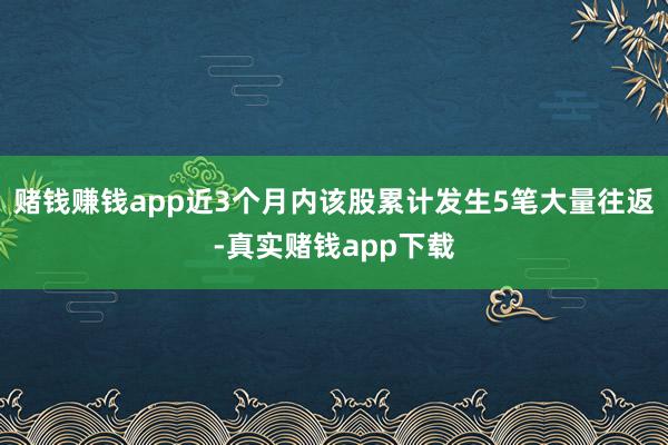 赌钱赚钱app近3个月内该股累计发生5笔大量往返-真实赌钱app下载