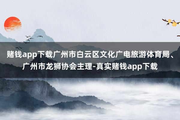 赌钱app下载广州市白云区文化广电旅游体育局、广州市龙狮协会主理-真实赌钱app下载
