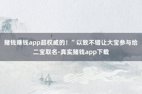 赌钱赚钱app超权威的！”以致不错让大宝参与给二宝取名-真实赌钱app下载