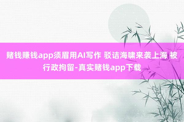 赌钱赚钱app须眉用AI写作 驳诘海啸来袭上海 被行政拘留-真实赌钱app下载