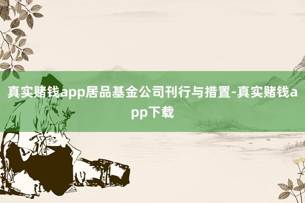 真实赌钱app居品基金公司刊行与措置-真实赌钱app下载
