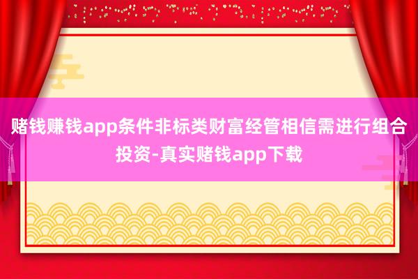 赌钱赚钱app条件非标类财富经管相信需进行组合投资-真实赌钱app下载