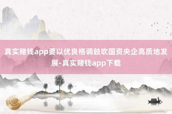 真实赌钱app要以优良格调鼓吹国资央企高质地发展-真实赌钱app下载