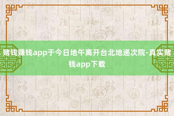 赌钱赚钱app于今日地午离开台北地递次院-真实赌钱app下载