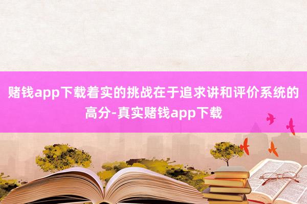 赌钱app下载着实的挑战在于追求讲和评价系统的高分-真实赌钱app下载