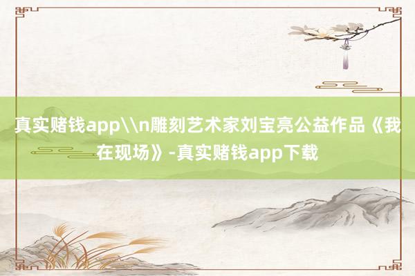 真实赌钱app\n雕刻艺术家刘宝亮公益作品《我在现场》-真实赌钱app下载