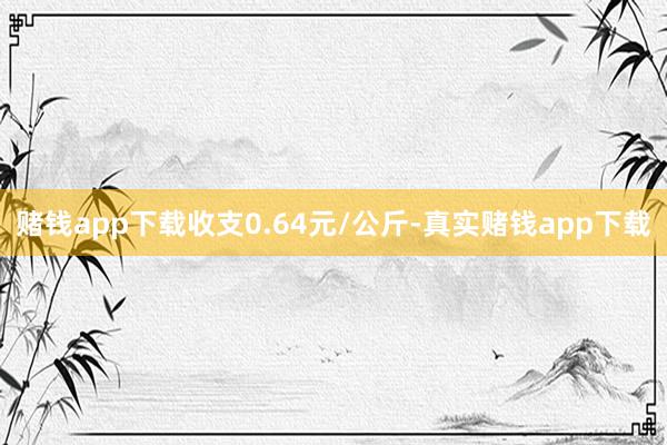赌钱app下载收支0.64元/公斤-真实赌钱app下载