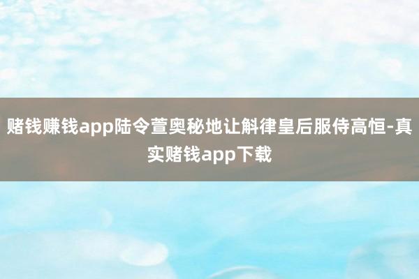 赌钱赚钱app陆令萱奥秘地让斛律皇后服侍高恒-真实赌钱app下载