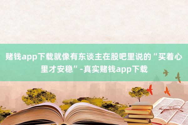 赌钱app下载就像有东谈主在股吧里说的“买着心里才安稳”-真实赌钱app下载