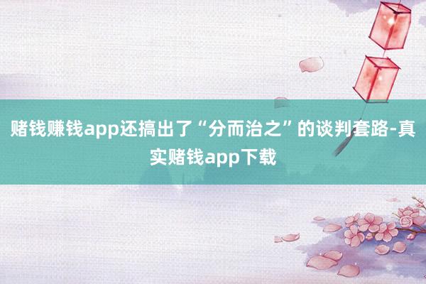 赌钱赚钱app还搞出了“分而治之”的谈判套路-真实赌钱app下载