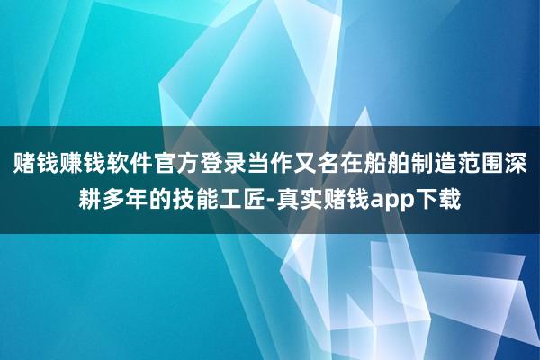 赌钱赚钱软件官方登录当作又名在船舶制造范围深耕多年的技能工匠-真实赌钱app下载