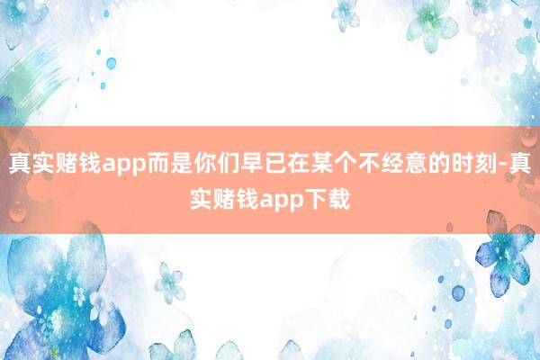 真实赌钱app而是你们早已在某个不经意的时刻-真实赌钱app下载