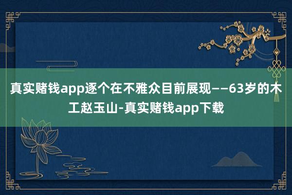 真实赌钱app逐个在不雅众目前展现——63岁的木工赵玉山-真实赌钱app下载