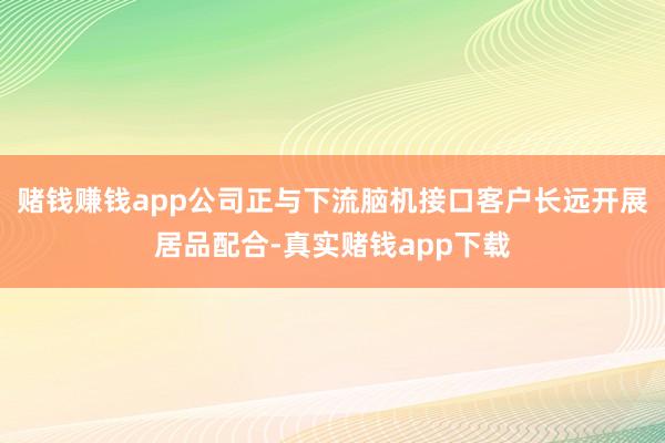 赌钱赚钱app公司正与下流脑机接口客户长远开展居品配合-真实赌钱app下载