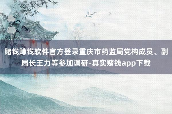 赌钱赚钱软件官方登录重庆市药监局党构成员、副局长王力等参加调研-真实赌钱app下载