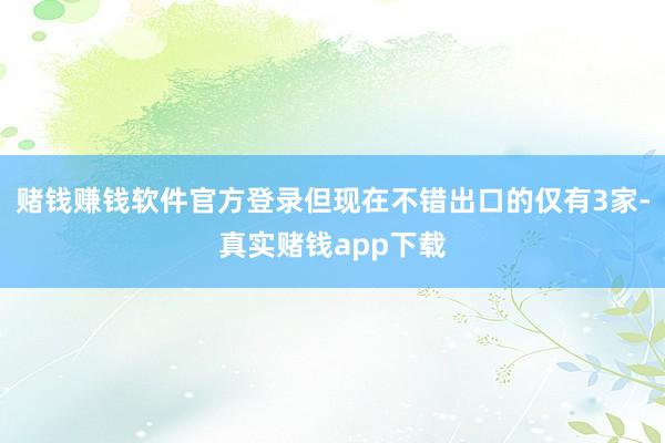 赌钱赚钱软件官方登录但现在不错出口的仅有3家-真实赌钱app下载