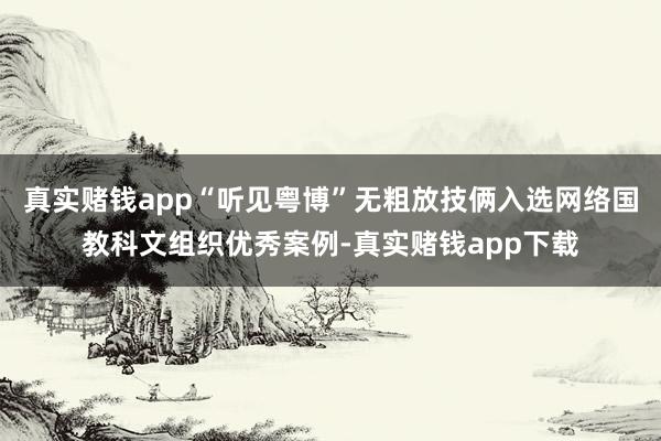 真实赌钱app“听见粤博”无粗放技俩入选网络国教科文组织优秀案例-真实赌钱app下载