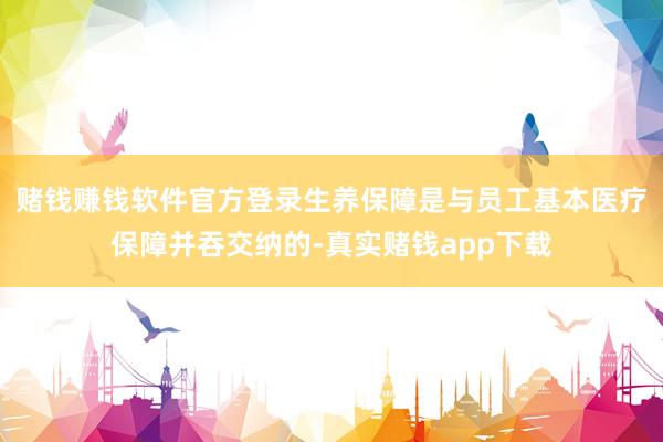 赌钱赚钱软件官方登录生养保障是与员工基本医疗保障并吞交纳的-真实赌钱app下载