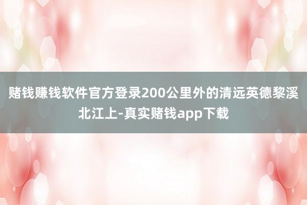 赌钱赚钱软件官方登录200公里外的清远英德黎溪北江上-真实赌钱app下载