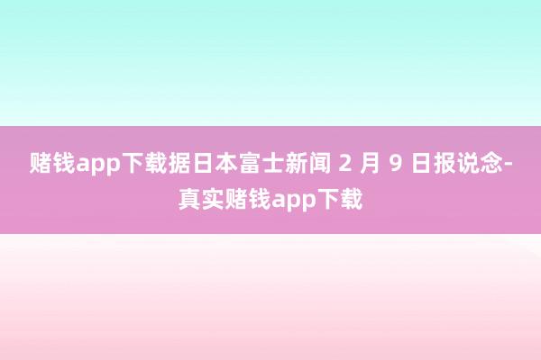 赌钱app下载据日本富士新闻 2 月 9 日报说念-真实赌钱app下载