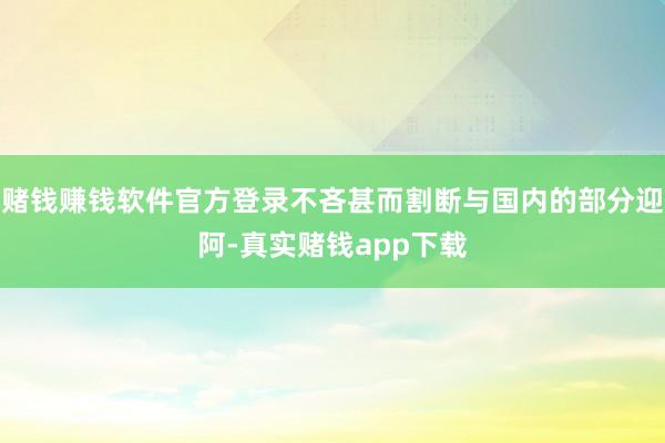 赌钱赚钱软件官方登录不吝甚而割断与国内的部分迎阿-真实赌钱app下载